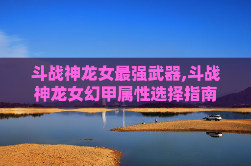斗战神龙女最强武器,斗战神龙女幻甲属性选择指南