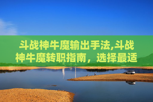 斗战神牛魔输出手法,斗战神牛魔转职指南，选择最适合你的职业