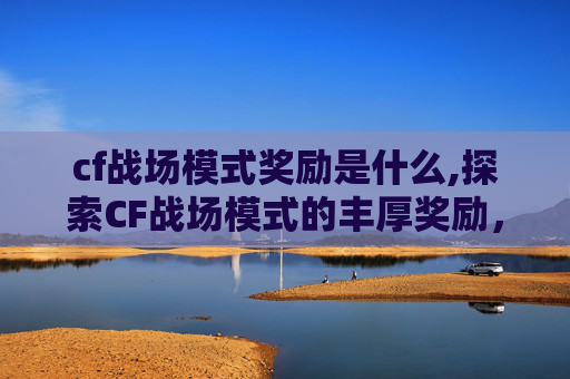 cf战场模式奖励是什么,探索CF战场模式的丰厚奖励，如何最大化你的游戏收益
