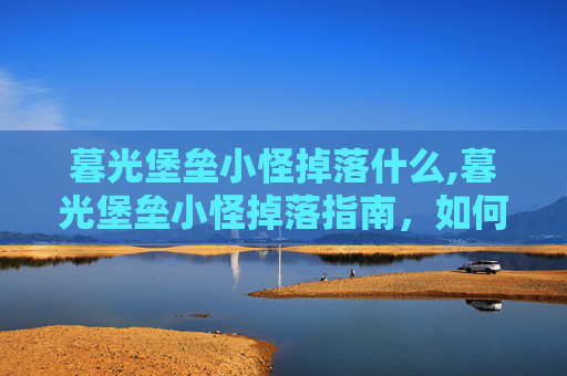 暮光堡垒小怪掉落什么,暮光堡垒小怪掉落指南，如何高效获取稀有装备