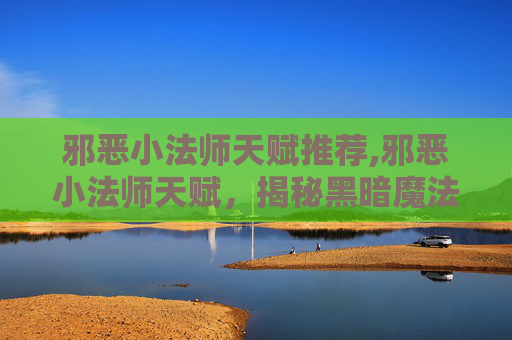 邪恶小法师天赋推荐,邪恶小法师天赋，揭秘黑暗魔法的奥秘