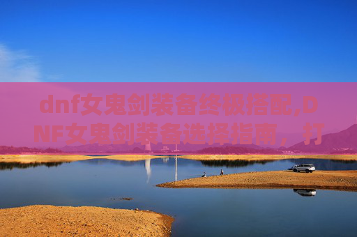 dnf女鬼剑装备终极搭配,DNF女鬼剑装备选择指南,打造你的专属战斗伙伴
