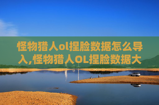怪物猎人ol捏脸数据怎么导入,怪物猎人OL捏脸数据大公开，打造独一无二的猎人形象