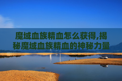 魔域血族精血怎么获得,揭秘魔域血族精血的神秘力量