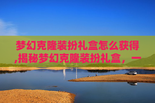 梦幻克隆装扮礼盒怎么获得,揭秘梦幻克隆装扮礼盒，一场虚拟与现实的华丽邂逅