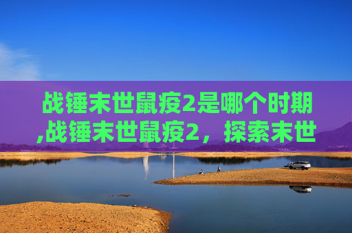 战锤末世鼠疫2是哪个时期,战锤末世鼠疫2，探索末世中的希望与绝望