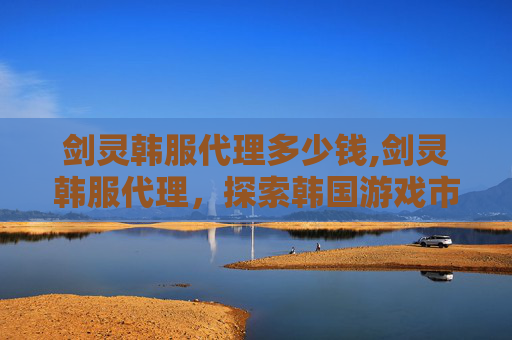 剑灵韩服代理多少钱,剑灵韩服代理，探索韩国游戏市场的新篇章