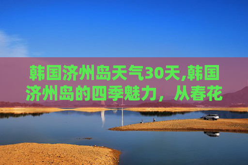韩国济州岛天气30天,韩国济州岛的四季魅力，从春花烂漫到冬雪皑皑