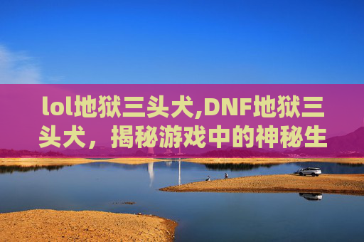 lol地狱三头犬,DNF地狱三头犬，揭秘游戏中的神秘生物