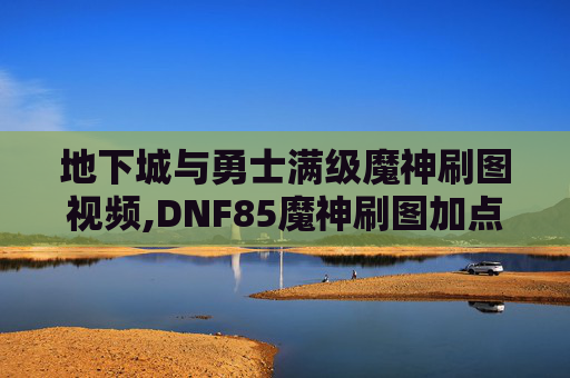 地下城与勇士满级魔神刷图视频,DNF85魔神刷图加点指南