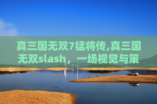 真三国无双7猛将传,真三国无双slash，一场视觉与策略的完美融合