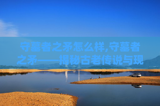 守墓者之矛怎么样,守墓者之矛——揭秘古老传说与现代考古的奇妙邂逅