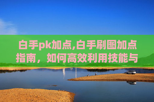 白手pk加点,白手刷图加点指南，如何高效利用技能与装备，提升战斗效率