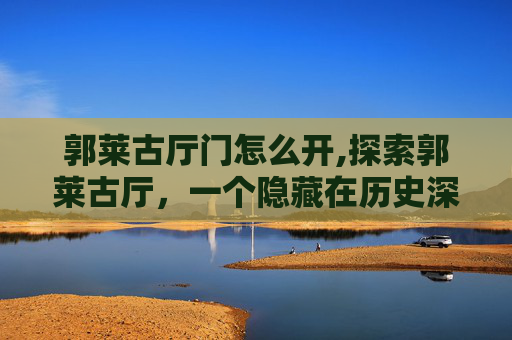 郭莱古厅门怎么开,探索郭莱古厅，一个隐藏在历史深处的文化瑰宝