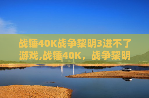战锤40K战争黎明3进不了游戏,战锤40K,战争黎明3—— 新纪元的冲突与融合 战锤40K战争黎明3进不了游戏,战锤40K,战争黎明3—— 新纪元的冲突与融合