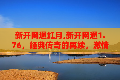 新开网通红月,新开网通1.76,经典传奇的再续,激情与挑战并存 新开网通红月,新开网通1.76,经典传奇的再续,激情与挑战并存