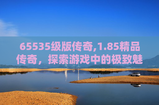 65535级版传奇,1.85精品传奇，探索游戏中的极致魅力