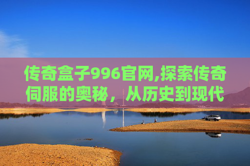 传奇盒子996官网,探索传奇伺服的奥秘，从历史到现代的演变
