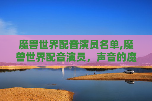 魔兽世界配音演员名单,魔兽世界配音演员，声音的魔法，游戏的心脏