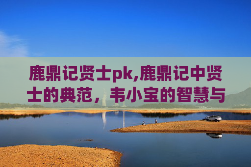 鹿鼎记贤士pk,鹿鼎记中贤士的典范，韦小宝的智慧与忠诚