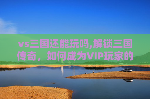 vs三国还能玩吗,解锁三国传奇,如何成为VIP玩家的秘诀 vs三国还能玩吗,解锁三国传奇,如何成为VIP玩家的秘诀