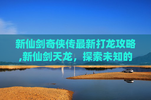 新仙剑奇侠传最新打龙攻略,新仙剑天龙，探索未知的仙侠世界