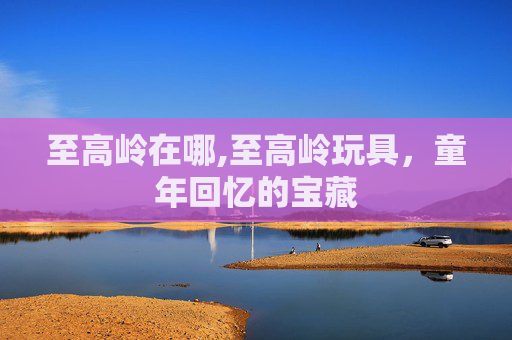 至高岭在哪,至高岭玩具，童年回忆的宝藏
