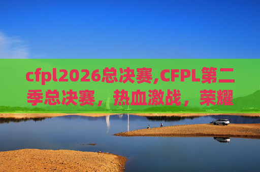 cfpl2026总决赛,CFPL第二季总决赛,热血激战,荣耀之战 cfpl2026总决赛,CFPL第二季总决赛,热血激战,荣耀之战
