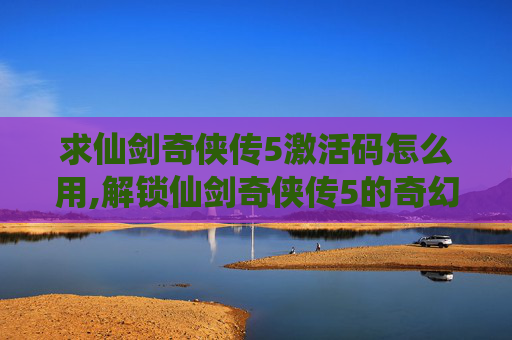 求仙剑奇侠传5激活码怎么用,解锁仙剑奇侠传5的奇幻之旅，如何获得激活码