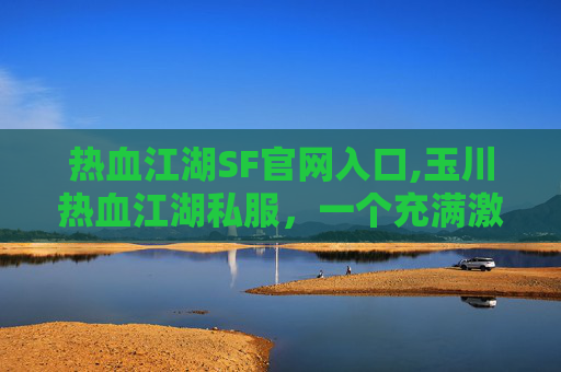 热血江湖SF官网入口,玉川热血江湖私服，一个充满激情与挑战的游戏世界