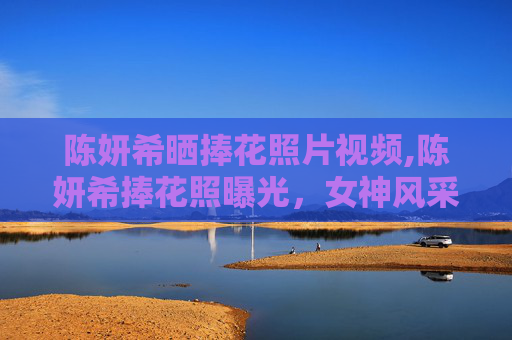 陈妍希晒捧花照片视频,陈妍希捧花照曝光，女神风采依旧