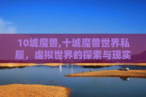 10城魔兽,十城魔兽世界私服,虚拟世界的探索与现实生活的反思 10城魔兽,十城魔兽世界私服,虚拟世界的探索与现实生活的反思