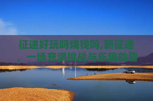 征途好玩吗烧钱吗,新征途,一场充满挑战与乐趣的冒险之旅 征途好玩吗烧钱吗,新征途,一场充满挑战与乐趣的冒险之旅