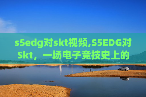 s5edg对skt视频,S5EDG对Skt，一场电子竞技史上的经典对决