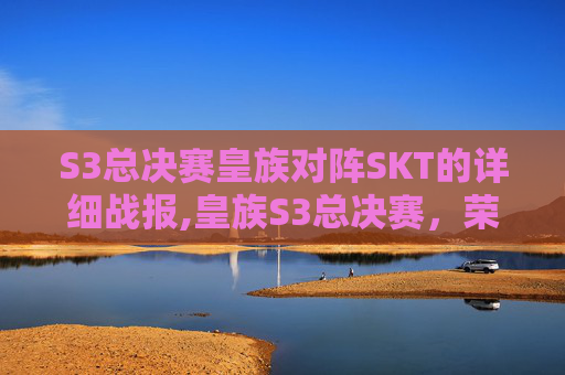 S3总决赛皇族对阵SKT的详细战报,皇族S3总决赛，荣耀之战，传奇再现