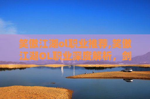 笑傲江湖ol职业推荐,笑傲江湖OL职业深度解析,剑客、医师、武者与刺客的独到之处 笑傲江湖ol职业推荐,笑傲江湖OL职业深度解析,剑客、医师、武者与刺客的独到之处