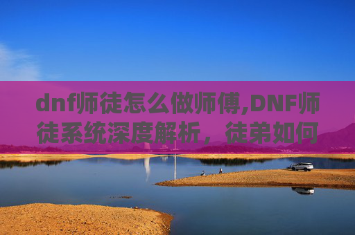 dnf师徒怎么做师傅,DNF师徒系统深度解析，徒弟如何高效给师傅疲劳？