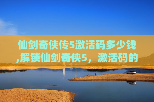 仙剑奇侠传5激活码多少钱,解锁仙剑奇侠5，激活码的神秘力量