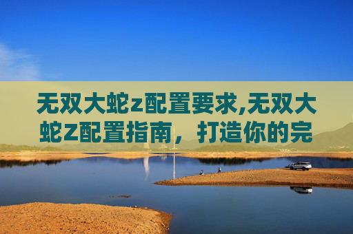 无双大蛇z配置要求,无双大蛇Z配置指南，打造你的完美游戏体验