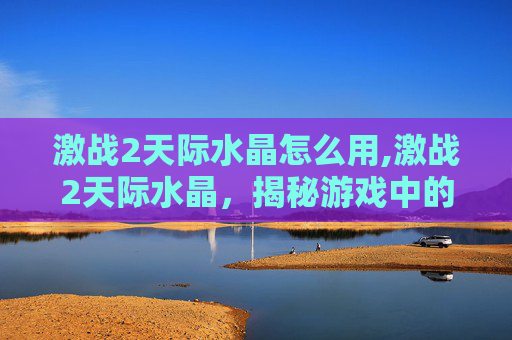 激战2天际水晶怎么用,激战2天际水晶，揭秘游戏中的终极宝藏