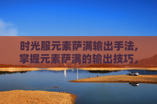 时光服元素萨满输出手法,掌握元素萨满的输出技巧，精通元素伤害与控制