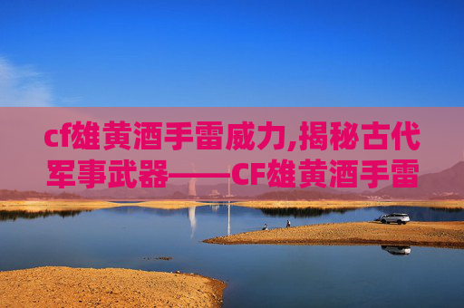 cf雄黄酒手雷威力,揭秘古代军事武器——CF雄黄酒手雷