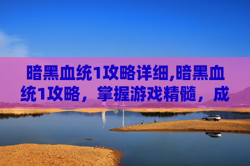 暗黑血统1攻略详细,暗黑血统1攻略，掌握游戏精髓，成为终极战士