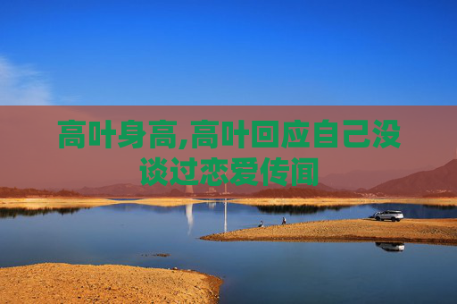 高叶身高,高叶回应自己没谈过恋爱传闻