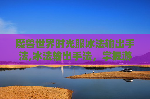魔兽世界时光服冰法输出手法,冰法输出手法,掌握游戏内高伤害输出的秘诀