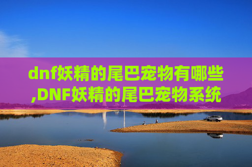 dnf妖精的尾巴宠物有哪些,DNF妖精的尾巴宠物系统深度解析