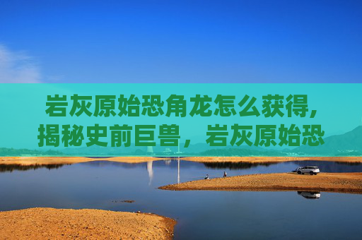 岩灰原始恐角龙怎么获得,揭秘史前巨兽，岩灰原始恐角龙的神秘面纱