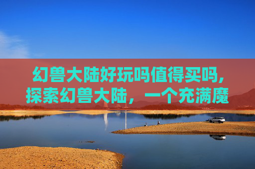 幻兽大陆好玩吗值得买吗,探索幻兽大陆，一个充满魔法与冒险的奇幻世界