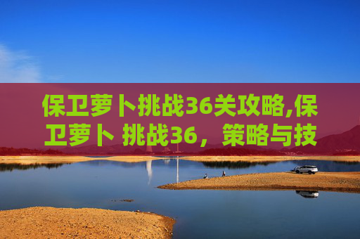 保卫萝卜挑战36关攻略,保卫萝卜 挑战36，策略与技巧的完美结合