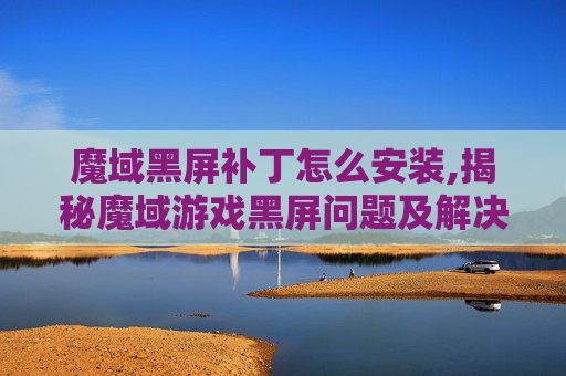 魔域黑屏补丁怎么安装,揭秘魔域游戏黑屏问题及解决方案